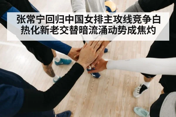 张常宁回归中国女排主攻线竞争白热化新老交替暗流涌动势成焦灼