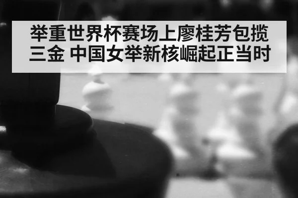 举重世界杯赛场上廖桂芳包揽三金 中国女举新核崛起正当时