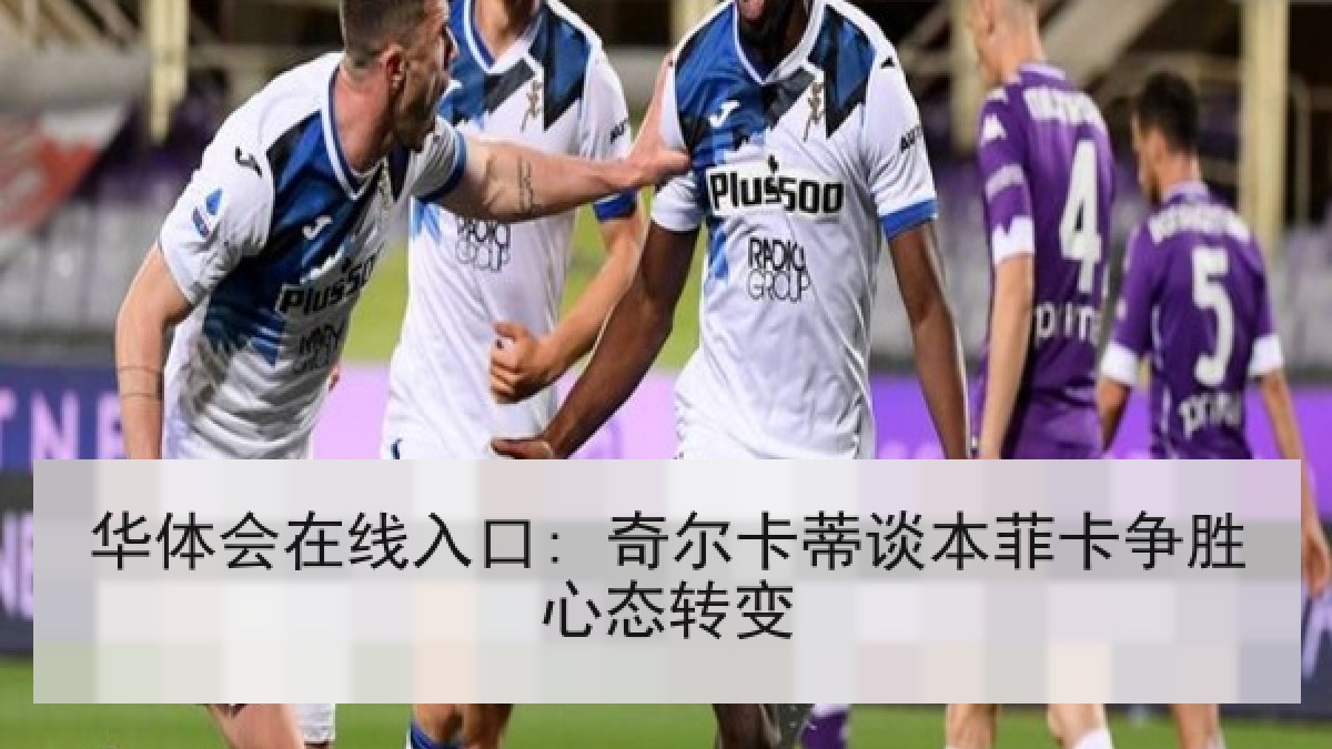 华体会在线入口: 奇尔卡蒂谈本菲卡争胜心态转变 华体会在线入口: 奇尔卡蒂谈本菲卡争胜心态转变